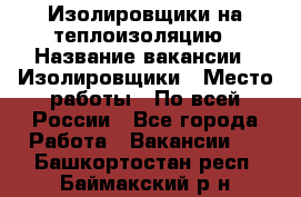 Изолировщики на теплоизоляцию › Название вакансии ­ Изолировщики › Место работы ­ По всей России - Все города Работа » Вакансии   . Башкортостан респ.,Баймакский р-н